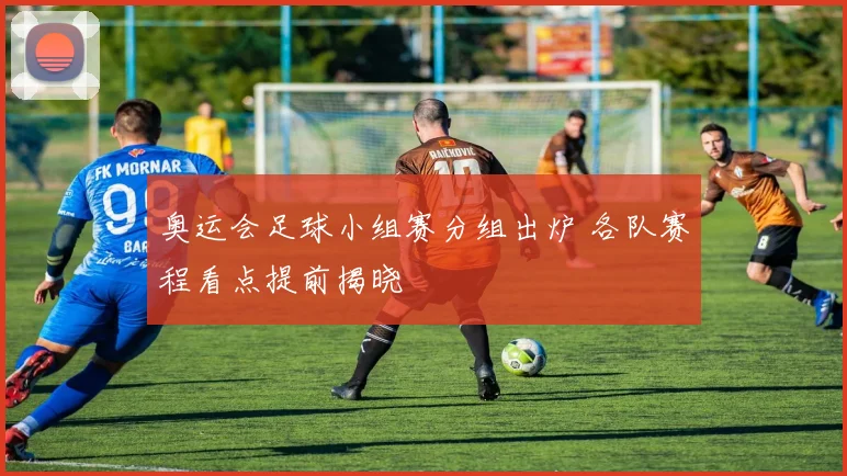 奥运会足球小组赛分组出炉 各队赛程看点提前揭晓