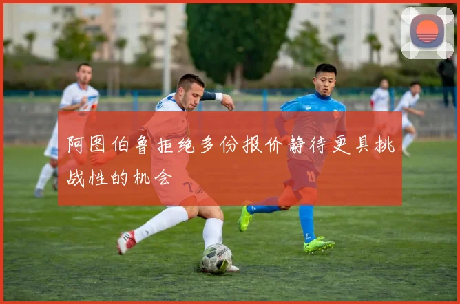 阿图伯鲁拒绝多份报价静待更具挑战性的机会